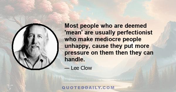 Most people who are deemed 'mean' are usually perfectionist who make mediocre people unhappy, cause they put more pressure on them then they can handle.