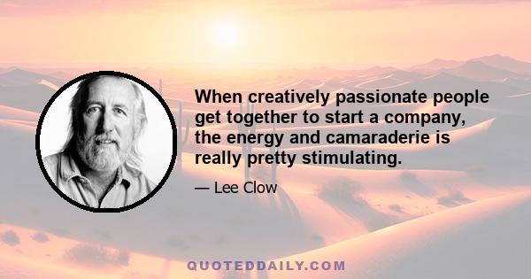 When creatively passionate people get together to start a company, the energy and camaraderie is really pretty stimulating.