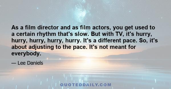 As a film director and as film actors, you get used to a certain rhythm that's slow. But with TV, it's hurry, hurry, hurry, hurry, hurry. It's a different pace. So, it's about adjusting to the pace. It's not meant for