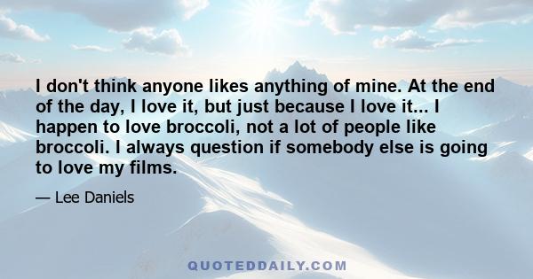 I don't think anyone likes anything of mine. At the end of the day, I love it, but just because I love it... I happen to love broccoli, not a lot of people like broccoli. I always question if somebody else is going to