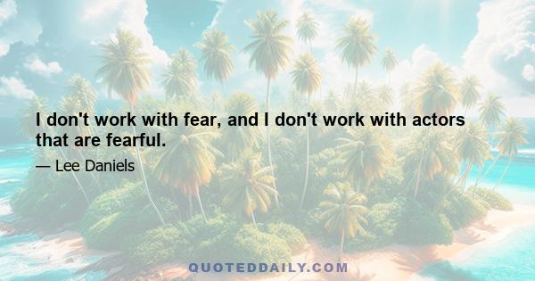 I don't work with fear, and I don't work with actors that are fearful.