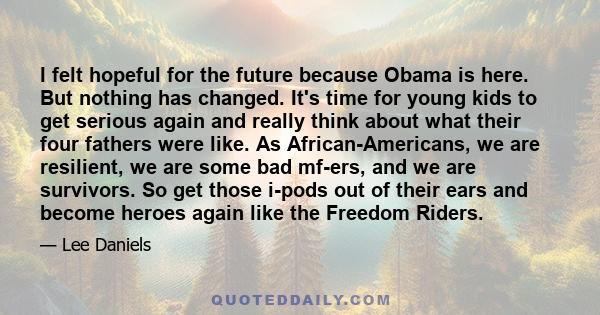 I felt hopeful for the future because Obama is here. But nothing has changed. It's time for young kids to get serious again and really think about what their four fathers were like. As African-Americans, we are