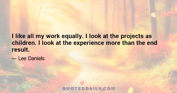 I like all my work equally. I look at the projects as children. I look at the experience more than the end result.