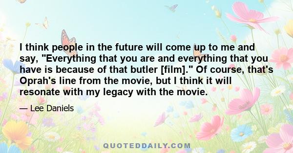 I think people in the future will come up to me and say, Everything that you are and everything that you have is because of that butler [film]. Of course, that's Oprah's line from the movie, but I think it will resonate 