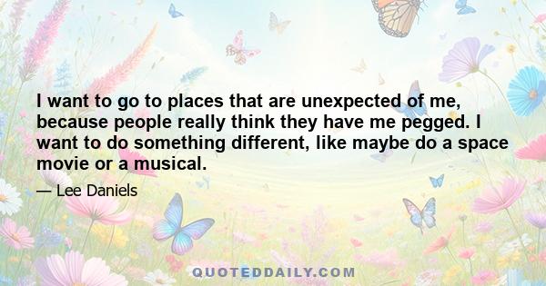 I want to go to places that are unexpected of me, because people really think they have me pegged. I want to do something different, like maybe do a space movie or a musical.