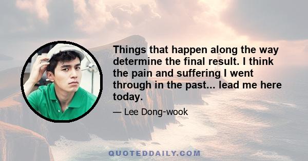 Things that happen along the way determine the final result. I think the pain and suffering I went through in the past... lead me here today.