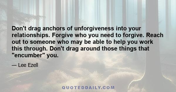 Don't drag anchors of unforgiveness into your relationships. Forgive who you need to forgive. Reach out to someone who may be able to help you work this through. Don't drag around those things that encumber you.