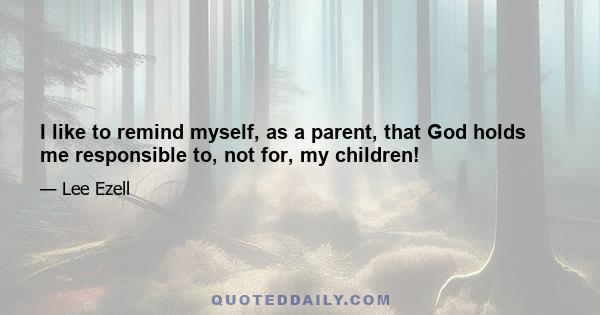 I like to remind myself, as a parent, that God holds me responsible to, not for, my children!