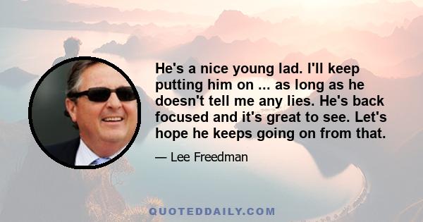 He's a nice young lad. I'll keep putting him on ... as long as he doesn't tell me any lies. He's back focused and it's great to see. Let's hope he keeps going on from that.