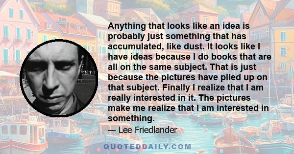 Anything that looks like an idea is probably just something that has accumulated, like dust. It looks like I have ideas because I do books that are all on the same subject. That is just because the pictures have piled