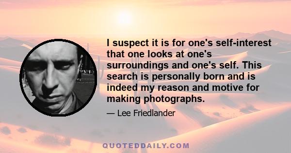 I suspect it is for one’s self-interest that one looks at one’s surroundings and one’s self. This search is personally born and is indeed my reason and motive for making photographs. The camera is not merely a