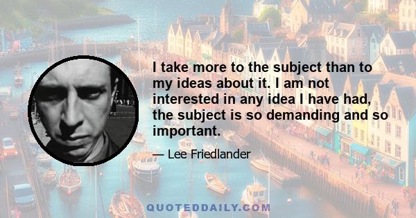 I take more to the subject than to my ideas about it. I am not interested in any idea I have had, the subject is so demanding and so important.