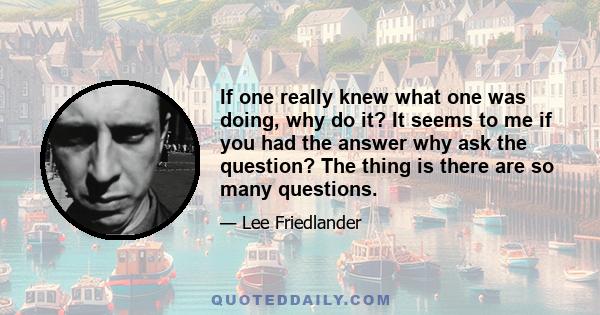 If one really knew what one was doing, why do it? It seems to me if you had the answer why ask the question? The thing is there are so many questions.