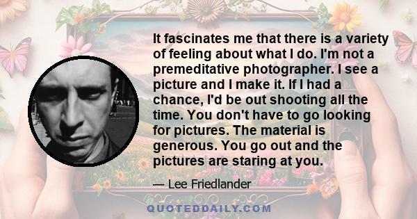 It fascinates me that there is a variety of feeling about what I do. I'm not a premeditative photographer. I see a picture and I make it. If I had a chance, I'd be out shooting all the time. You don't have to go looking 