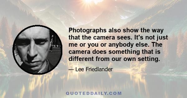 Photographs also show the way that the camera sees. It's not just me or you or anybody else. The camera does something that is different from our own setting.