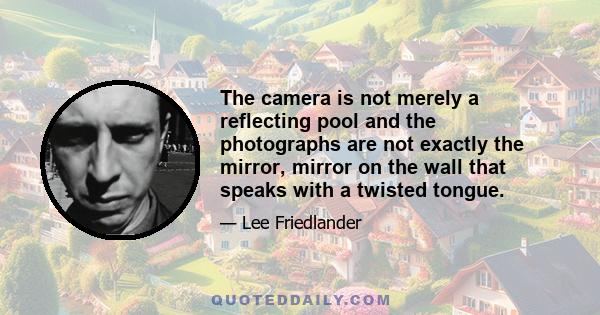 The camera is not merely a reflecting pool and the photographs are not exactly the mirror, mirror on the wall that speaks with a twisted tongue.