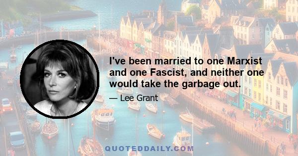 I've been married to one Marxist and one Fascist, and neither one would take the garbage out.