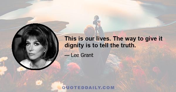 This is our lives. The way to give it dignity is to tell the truth.