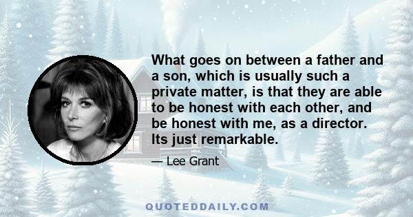 What goes on between a father and a son, which is usually such a private matter, is that they are able to be honest with each other, and be honest with me, as a director. Its just remarkable.