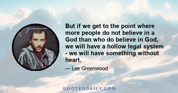 But if we get to the point where more people do not believe in a God than who do believe in God, we will have a hollow legal system - we will have something without heart.