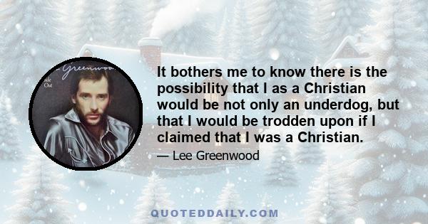 It bothers me to know there is the possibility that I as a Christian would be not only an underdog, but that I would be trodden upon if I claimed that I was a Christian.