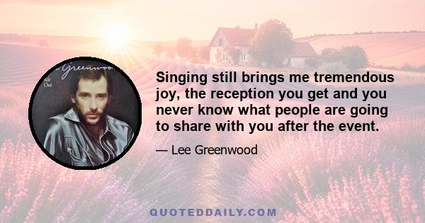 Singing still brings me tremendous joy, the reception you get and you never know what people are going to share with you after the event.