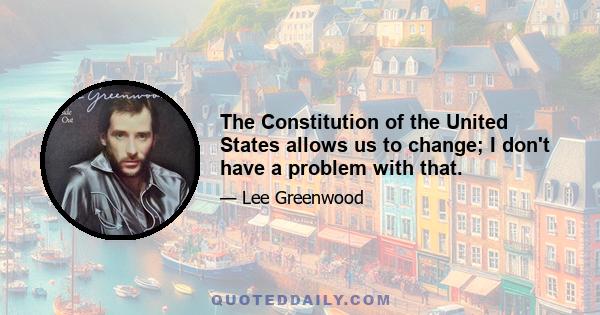 The Constitution of the United States allows us to change; I don't have a problem with that.