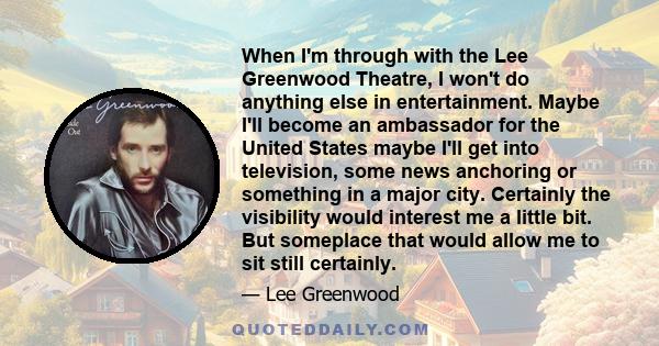 When I'm through with the Lee Greenwood Theatre, I won't do anything else in entertainment. Maybe I'll become an ambassador for the United States maybe I'll get into television, some news anchoring or something in a