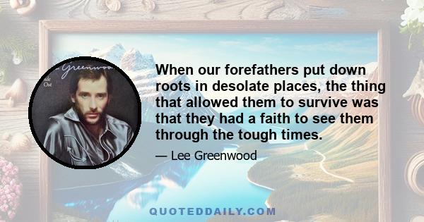 When our forefathers put down roots in desolate places, the thing that allowed them to survive was that they had a faith to see them through the tough times.