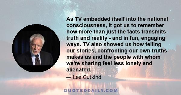 As TV embedded itself into the national consciousness, it got us to remember how more than just the facts transmits truth and reality - and in fun, engaging ways. TV also showed us how telling our stories, confronting