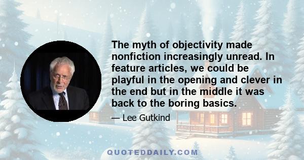 The myth of objectivity made nonfiction increasingly unread. In feature articles, we could be playful in the opening and clever in the end but in the middle it was back to the boring basics.