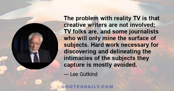 The problem with reality TV is that creative writers are not involved; TV folks are, and some journalists who will only mine the surface of subjects. Hard work necessary for discovering and delineating the intimacies of 