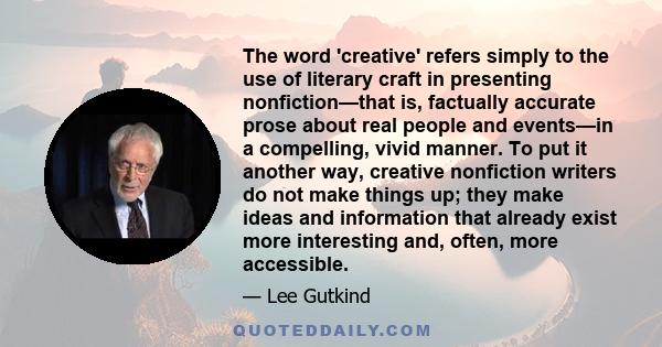 The word 'creative' refers simply to the use of literary craft in presenting nonfiction—that is, factually accurate prose about real people and events—in a compelling, vivid manner. To put it another way, creative