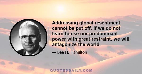 Addressing global resentment cannot be put off. If we do not learn to use our predominant power with great restraint, we will antagonize the world.