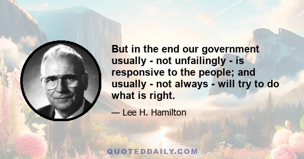 But in the end our government usually - not unfailingly - is responsive to the people; and usually - not always - will try to do what is right.