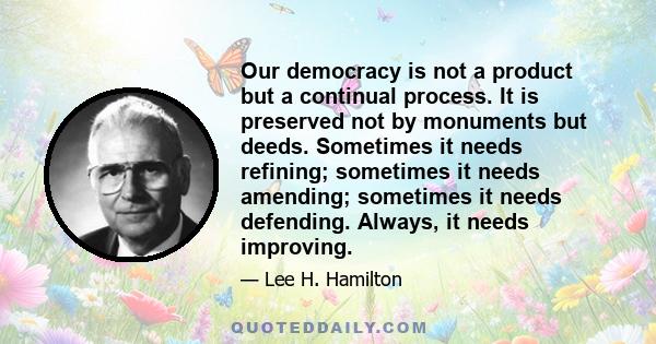 Our democracy is not a product but a continual process. It is preserved not by monuments but deeds. Sometimes it needs refining; sometimes it needs amending; sometimes it needs defending. Always, it needs improving.