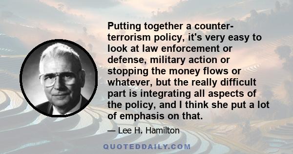 Putting together a counter- terrorism policy, it's very easy to look at law enforcement or defense, military action or stopping the money flows or whatever, but the really difficult part is integrating all aspects of