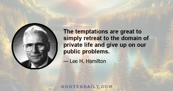 The temptations are great to simply retreat to the domain of private life and give up on our public problems.