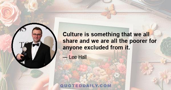 Culture is something that we all share and we are all the poorer for anyone excluded from it.