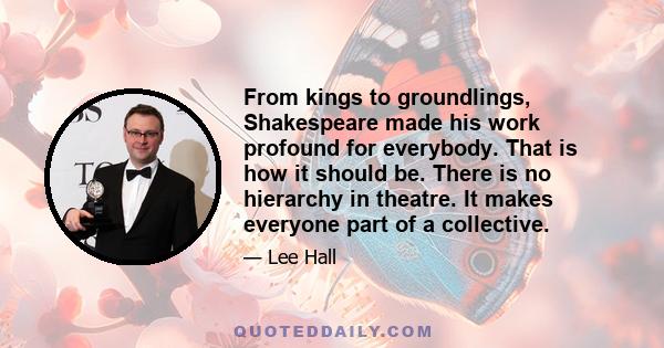 From kings to groundlings, Shakespeare made his work profound for everybody. That is how it should be. There is no hierarchy in theatre. It makes everyone part of a collective.