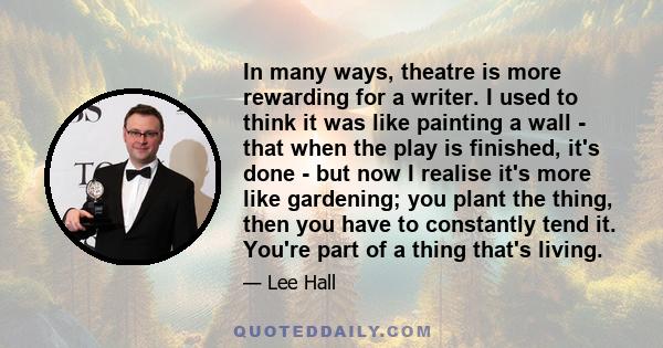 In many ways, theatre is more rewarding for a writer. I used to think it was like painting a wall - that when the play is finished, it's done - but now I realise it's more like gardening; you plant the thing, then you