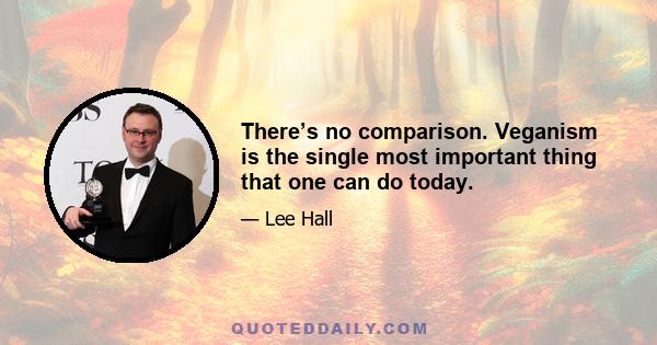 There’s no comparison. Veganism is the single most important thing that one can do today.