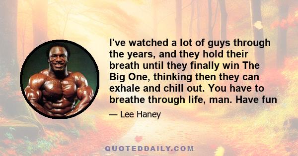 I've watched a lot of guys through the years, and they hold their breath until they finally win The Big One, thinking then they can exhale and chill out. You have to breathe through life, man. Have fun