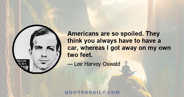 Americans are so spoiled. They think you always have to have a car, whereas I got away on my own two feet.