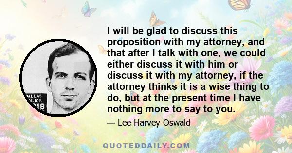 I will be glad to discuss this proposition with my attorney, and that after I talk with one, we could either discuss it with him or discuss it with my attorney, if the attorney thinks it is a wise thing to do, but at