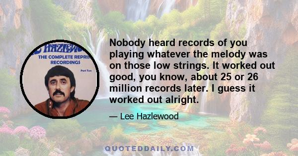 Nobody heard records of you playing whatever the melody was on those low strings. It worked out good, you know, about 25 or 26 million records later. I guess it worked out alright.