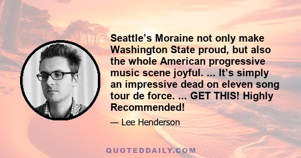 Seattle’s Moraine not only make Washington State proud, but also the whole American progressive music scene joyful. ... It’s simply an impressive dead on eleven song tour de force. ... GET THIS! Highly Recommended!