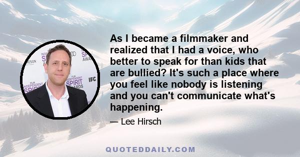 As I became a filmmaker and realized that I had a voice, who better to speak for than kids that are bullied? It's such a place where you feel like nobody is listening and you can't communicate what's happening.