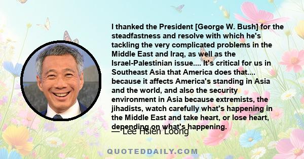 I thanked the President [George W. Bush] for the steadfastness and resolve with which he's tackling the very complicated problems in the Middle East and Iraq, as well as the Israel-Palestinian issue.... It's critical