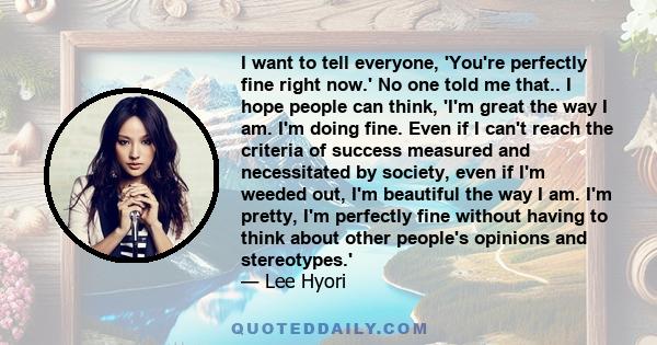 I want to tell everyone, 'You're perfectly fine right now.' No one told me that.. I hope people can think, 'I'm great the way I am. I'm doing fine. Even if I can't reach the criteria of success measured and necessitated 